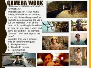 CAMERA WORK
Throughout all of Harrys music
videos, there are lots of close up
shots with lip-synching as well as
multiple locations where the use a
cut fast montage. A lot of the
time the lip synching is filmed fast
so they can later slow it when and
come out on time. For example,
“Golden”, “kiwi” and “sign of the
times”.
In golden they use 3 different
type of camera techniques:
1. Fisheye camera
2. Handhold camera
3. Tracking shot
/car held camera
https://www.youtube.com/watch?v=
P3cffdsEXXw
 