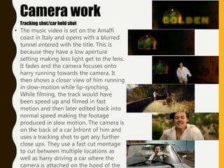 • The music video is set on the Amalfi
coast in Italy and opens with a blurred
tunnel entered with the title. This is
because they have a low aperture
setting making less light get to the lens.
It fades and the camera focuses onto
harry running towards the camera. It
then shows a closer view of him running
in slow-motion while lip-synching.
While filming, the track would have
been speed up and filmed in fast
motion and then later edited back into
normal speed making the footage
produced in slow motion. The camera is
on the back of a car Infront of him and
uses a tracking shot to get any further
close ups. They use a fast cut montage
to cut between multiple locations as
well as harry driving a car where the
camera is attached on the hood of the
Camera work
Tracking shot/car held shot
 