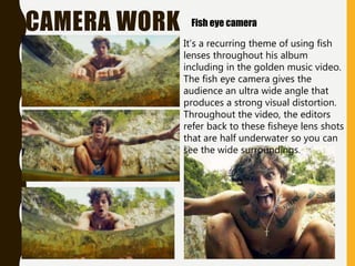 CAMERA WORK Fish eye camera
It’s a recurring theme of using fish
lenses throughout his album
including in the golden music video.
The fish eye camera gives the
audience an ultra wide angle that
produces a strong visual distortion.
Throughout the video, the editors
refer back to these fisheye lens shots
that are half underwater so you can
see the wide surroundings.
 