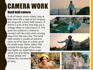 CAMERA WORK
Hand held camera
In all of Harrys music videos, they at
least once film a tape of him singing
the song with a hand held camera. A
theme is a lot of the time they put a
vintage effect or colouring on it. This
gives the audience a chance to
connect with the artist when moving
away from the story line. The hand
held camera is usually an extreme
close up of his face or a close up of
his whole body. Other videos that
include this are sign of the times,
kiwi, lights up, watermelon sugar,
adore you and falling. The camera is
always steady and
follows the movements
of harry.
 