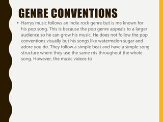 GENRE CONVENTIONS
• Harrys music follows an indie rock genre but is me known for
his pop song. This is because the pop genre appeals to a larger
audience so he can grow his music. He does not follow the pop
conventions visually but his songs like watermelon sugar and
adore you do. They follow a simple beat and have a simple song
structure where they use the same rds throughout the whole
song. However, the music videos to
 
