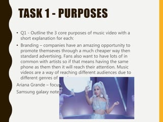TASK 1 - PURPOSES
• Q1 - Outline the 3 core purposes of music video with a
short explanation for each:
• Branding – companies have an amazing opportunity to
promote themseves through a much cheaper way then
standard advertising. Fans also want to have lots of in
common with artists so if that means having the same
phone as them then it will reach their attention. Music
videos are a way of reaching different audiences due to
different genres of music.
Ariana Grande – focus
Samsung galaxy note 5
 
