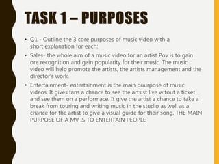 TASK 1 – PURPOSES
• Q1 - Outline the 3 core purposes of music video with a
short explanation for each:
• Sales- the whole aim of a music video for an artist Pov is to gain
ore recognition and gain popularity for their music. The music
video will help promote the artists, the artists management and the
director's work.
• Entertainment- entertainment is the main puurpose of music
videos. It gives fans a chance to see the artsist live witout a ticket
and see them on a performace. It give the artist a chance to take a
break from touring and writing music in the studio as well as a
chance for the artist to give a visual guide for their song. THE MAIN
PURPOSE OF A MV IS TO ENTERTAIN PEOPLE
 