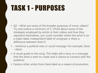 TASK 1 - PURPOSES
• Q2 – What are some of the broader purposes of music videos?
Try and outline a minimum of 3. (Think about some of the
strategies employed by artists in their videos and how they
represent themselves, you could consider where the artist is on
a major label, independent label of unsigned, is there a
difference between them?)
• - reinforce a political view or social message. For example, Dave
– black
• A visual guide to the song. This helps tell a story or a message
that the artist a want to create and a chance to connect with the
audience
• Feature other artists from there label as a means of promotion
 