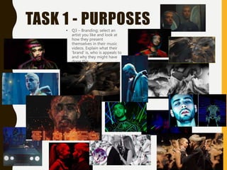 TASK 1 - PURPOSES
• Q3 – Branding; select an
artist you like and look at
how they present
themselves in their music
videos. Explain what their
‘brand’ is, who is appeals to
and why they might have
done this.
•
 