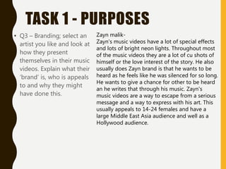 TASK 1 - PURPOSES
• Q3 – Branding; select an
artist you like and look at
how they present
themselves in their music
videos. Explain what their
‘brand’ is, who is appeals
to and why they might
have done this.
Zayn malik-
Zayn's music videos have a lot of special effects
and lots of bright neon lights. Throughout most
of the music videos they are a lot of cu shots of
himself or the love interest of the story. He also
usually does Zayn brand is that he wants to be
heard as he feels like he was silenced for so long.
He wants to give a chance for other to be heard
an he writes that through his music. Zayn's
music videos are a way to escape from a serious
message and a way to express with his art. This
usually appeals to 14-24 females and have a
large Middle East Asia audience and well as a
Hollywood audience.
 