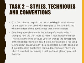 TASK 2 – STYLES, TECHNIQUES
AND CONVENTIONS
• Q2 - Describe and explain the use of editing in music videos,
i.e. the types of shot used with examples to illustrate this and
what the effect of this is/meanings that are created/etc
• One thing normally done in the editing of a music video is
changing how the shot looks to make it look lighter or darker.
This creates meaning because you can change the atmosphere
of the shot depending on how it looks. For example, a rap song
talking about drugs wouldn’t be a light Board daylight song, But
it might look like that before editing depending on where and
when it was shot. So, making it look dark and gloomy gives off
that vibe.
 