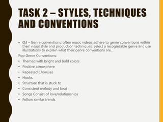 TASK 2 – STYLES, TECHNIQUES
AND CONVENTIONS
• Q3 – Genre conventions; often music videos adhere to genre conventions within
their visual style and production techniques. Select a recognisable genre and use
illustrations to explain what their genre conventions are…
Pop Genre Conventions:
• Themed with bright and bold colors
• Positive atmosphere
• Repeated Choruses
• Hooks
• Structure that is stuck to
• Consistent melody and beat
• Songs Consist of love/relationships
• Follow similar trends
 