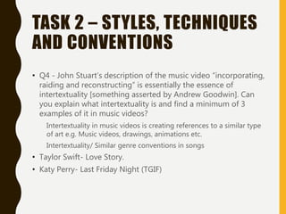 TASK 2 – STYLES, TECHNIQUES
AND CONVENTIONS
• Q4 - John Stuart’s description of the music video “incorporating,
raiding and reconstructing” is essentially the essence of
intertextuality [something asserted by Andrew Goodwin]. Can
you explain what intertextuality is and find a minimum of 3
examples of it in music videos?
Intertextuality in music videos is creating references to a similar type
of art e.g. Music videos, drawings, animations etc.
Intertextuality/ Similar genre conventions in songs
• Taylor Swift- Love Story.
• Katy Perry- Last Friday Night (TGIF)
 