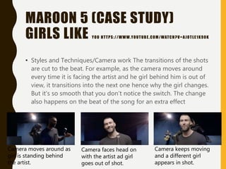 MAROON 5 (CASE STUDY)
GIRLS LIKE YOU HTTPS://WWW.YOUTUBE.COM/WATCH?V=AJOTLE1K90K
• Styles and Techniques/Camera work The transitions of the shots
are cut to the beat. For example, as the camera moves around
every time it is facing the artist and he girl behind him is out of
view, it transitions into the next one hence why the girl changes.
But it's so smooth that you don’t notice the switch. The change
also happens on the beat of the song for an extra effect
Camera moves around as
girl is standing behind
the artist.
Camera faces head on
with the artist ad girl
goes out of shot.
Camera keeps moving
and a different girl
appears in shot.
 