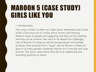 MAROON 5 (CASE STUDY)
GIRLS LIKE YOU
• Intertextuality:
This song is similar to others as it talks about relationship and is kind
of like a love story but it's mainly about women and showing
different types of people and suggesting that they can do anything,
and they can be whoever they want to be despite the challenges.
Lots of Maroon 5's songs try and encourage people and spreads
positivity. One song like this is "Sugar" also by Maroon 5 where he
goes to as many people's weddings that he can in one day and sings
at them. This music video shows both the love relationship and
spreading positivity to others.
 