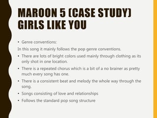 MAROON 5 (CASE STUDY)
GIRLS LIKE YOU
• Genre conventions:
In this song it mainly follows the pop genre conventions.
• There are lots of bright colors used mainly through clothing as its
only shot in one location.
• There is a repeated chorus which is a bit of a no brainer as pretty
much every song has one.
• There is a consistent beat and melody the whole way through the
song.
• Songs consisting of love and relationships
• Follows the standard pop song structure
 