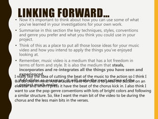 LINKING FORWARD…
• Now it’s important to think about how you can use some of what
you’ve learned in your investigations for your own work.
• Summarise in this section the key techniques, styles, conventions
and genre you prefer and what you think you could use in your
project.
• Think of this as a place to put all those loose ideas for your music
video and how you intend to apply the things you’ve enjoyed
looking at.
• Remember, music video is a medium that has a lot freedom in
terms of form and style. It is also the medium that steals,
incorporates and re-integrates all the things you have seen and
experienced.
• Add slides as necessary, it will make the next section of the
project much easier
I really like the idea of cutting the beat of the music to the action so I think I
will do that in mine. And an idea I have for that is to press the button on an
elevator and when I press it have the beat of the chorus kick in. I also think I
want to use the pop genre conventions with lots of bright colors and following
a similar structure. So, like I want the main bit of the video to be during the
chorus and the less main bits in the verses.
 