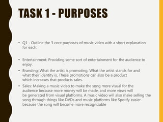 TASK 1 - PURPOSES
• Q1 - Outline the 3 core purposes of music video with a short explanation
for each:
• Entertainment: Providing some sort of entertainment for the audience to
enjoy.
• Branding: What the artist is promoting, What the artist stands for and
what their identity is. These promotions can also be a product
which increases that products sales.
• Sales: Making a music video to make the song more visual for the
audience because more money will be made, and more views will
be generated from visual platforms. A music video will also make selling the
song through things like DVDs and music platforms like Spotify easier
because the song will become more recognizable
 