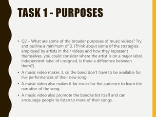 TASK 1 - PURPOSES
• Q2 – What are some of the broader purposes of music videos? Try
and outline a minimum of 3. (Think about some of the strategies
employed by artists in their videos and how they represent
themselves, you could consider where the artist is on a major label,
independent label of unsigned, is there a difference between
them?)
• A music video makes it, so the band don’t have to be available for
live performances of their new song.
• A music video also makes it far easier for the audience to learn the
narrative of the song.
• A music video also promote the band/artist itself and can
encourage people to listen to more of their songs.
 