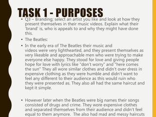 TASK 1 - PURPOSES
• Q3 – Branding; select an artist you like and look at how they
present themselves in their music videos. Explain what their
‘brand’ is, who is appeals to and why they might have done
this.
• The Beatles:
• In the early era of The Beatles their music and
videos were very lighthearted, and they present themselves as
very likeable and approachable men who were trying to make
everyone else happy. They stood for love and giving people
hope for love with lyrics like "don’t worry" and "here comes
the sun" They all wore similar clothes and didn't over dress in
expensive clothing as they were humble and didn’t want to
feel any different to their audience as this would ruin who
they were presented as. They also all had the same haircut and
kept it simple.
• However later when the Beatles were big names their songs
consisted of drugs and crime. They wore expensive clothes
and separated themselves from their audience and didn’t feel
equal to them anymore. The also had mad and messy haircuts
 
