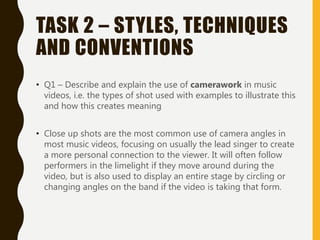 TASK 2 – STYLES, TECHNIQUES
AND CONVENTIONS
• Q1 – Describe and explain the use of camerawork in music
videos, i.e. the types of shot used with examples to illustrate this
and how this creates meaning
• Close up shots are the most common use of camera angles in
most music videos, focusing on usually the lead singer to create
a more personal connection to the viewer. It will often follow
performers in the limelight if they move around during the
video, but is also used to display an entire stage by circling or
changing angles on the band if the video is taking that form.
 