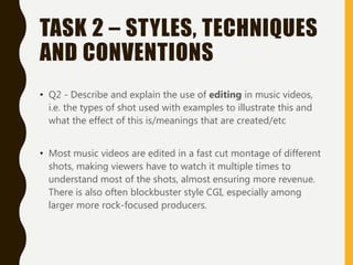 TASK 2 – STYLES, TECHNIQUES
AND CONVENTIONS
• Q2 - Describe and explain the use of editing in music videos,
i.e. the types of shot used with examples to illustrate this and
what the effect of this is/meanings that are created/etc
• Most music videos are edited in a fast cut montage of different
shots, making viewers have to watch it multiple times to
understand most of the shots, almost ensuring more revenue.
There is also often blockbuster style CGI, especially among
larger more rock-focused producers.
 