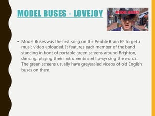 MODEL BUSES - LOVEJOY
• Model Buses was the first song on the Pebble Brain EP to get a
music video uploaded. It features each member of the band
standing in front of portable green screens around Brighton,
dancing, playing their instruments and lip-syncing the words.
The green screens usually have greyscaled videos of old English
buses on them.
 