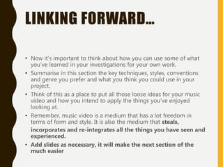 LINKING FORWARD…
• Now it’s important to think about how you can use some of what
you’ve learned in your investigations for your own work.
• Summarise in this section the key techniques, styles, conventions
and genre you prefer and what you think you could use in your
project.
• Think of this as a place to put all those loose ideas for your music
video and how you intend to apply the things you’ve enjoyed
looking at.
• Remember, music video is a medium that has a lot freedom in
terms of form and style. It is also the medium that steals,
incorporates and re-integrates all the things you have seen and
experienced.
• Add slides as necessary, it will make the next section of the
much easier
 