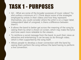 TASK 1 - PURPOSES
• Q2 – What are some of the broader purposes of music videos? Try
and outline a minimum of 3. (Think about some of the strategies
employed by artists in their videos and how they represent
themselves, you could consider where the artist is on a major label,
independent label of unsigned, is there a difference between
them?)
• It allows the band to better get across the meaning of the song by
seeing them by what is shown on screen, which may make the lyrics
and tune seem more relatable to the viewers.
• To reinforce a social message from the band, to push their views as
attractive and entertaining it can be easy to do through video,
which is then supported by the song itself.
• Allows people to develop a closer connection with the band by
seeing them perform the song without the band having to perform
a live convention.
 