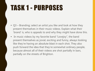 TASK 1 - PURPOSES
• Q3 – Branding; select an artist you like and look at how they
present themselves in their music videos. Explain what their
‘brand’ is, who is appeals to and why they might have done this.
• In music videos by my favorite band “Lovejoy”, the band
present themselves as jovial, exciting and funny, always looking
like they’re having an absolute blast in each shot. They also
push forward the idea that they’re somewhat ordinary people,
because almost all of their videos are shot partially in bars,
partially on the streets of Brighton.
 