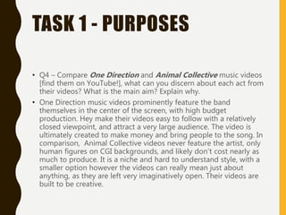 TASK 1 - PURPOSES
• Q4 – Compare One Direction and Animal Collective music videos
[find them on YouTube!], what can you discern about each act from
their videos? What is the main aim? Explain why.
• One Direction music videos prominently feature the band
themselves in the center of the screen, with high budget
production. Hey make their videos easy to follow with a relatively
closed viewpoint, and attract a very large audience. The video is
ultimately created to make money and bring people to the song. In
comparison, Animal Collective videos never feature the artist, only
human figures on CGI backgrounds, and likely don’t cost nearly as
much to produce. It is a niche and hard to understand style, with a
smaller option however the videos can really mean just about
anything, as they are left very imaginatively open. Their videos are
built to be creative.
 