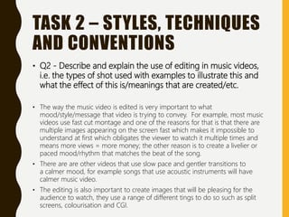 TASK 2 – STYLES, TECHNIQUES
AND CONVENTIONS
• Q2 - Describe and explain the use of editing in music videos,
i.e. the types of shot used with examples to illustrate this and
what the effect of this is/meanings that are created/etc.
• The way the music video is edited is very important to what
mood/style/message that video is trying to convey. For example, most music
videos use fast cut montage and one of the reasons for that is that there are
multiple images appearing on the screen fast which makes it impossible to
understand at first which obligates the viewer to watch it multiple times and
means more views = more money; the other reason is to create a livelier or
paced mood/rhythm that matches the beat of the song.
• There are are other videos that use slow pace and gentler transitions to
a calmer mood, for example songs that use acoustic instruments will have
calmer music video.
• The editing is also important to create images that will be pleasing for the
audience to watch, they use a range of different tings to do so such as split
screens, colourisation and CGI.
 