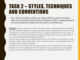 TASK 2 – STYLES, TECHNIQUES
AND CONVENTIONS
• Q3 – Genre conventions; often music videos adhere to genre conventions
within their visual style and production techniques. Select a recognizable genre
and use illustrations to explain what their genre conventions are…
House: House is a genre of electronic dance music characterized by a repetitive
four-on-the-floor beat and a typical tempo of 120 to 130 beats per minute. It was
created by DJs and music producers from Chicago's underground club culture in
the 1980s, as DJs from the subculture began altering disco songs to give them a
more mechanical beat and deeper basslines.
House music videos are usually colourful and a lot of them use a futuristic theme
for their videos, their videos often have a “weird” look to it, putting elements that
it wouldn’t be normal on real life.
I believe this is done because the house music has a unique beat which makes
the person that is listening get in the vibe of the song and the clip; It transports
you to a state of mind where the weirdness of it is acceptable, almost normal.
 