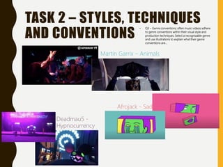 TASK 2 – STYLES, TECHNIQUES
AND CONVENTIONS
• Q3 – Genre conventions; often music videos adhere
to genre conventions within their visual style and
production techniques. Select a recognizable genre
and use illustrations to explain what their genre
conventions are…
Martin Garrix – Animals
Afrojack - Sad
Deadmau5 -
Hypnocurrency
 