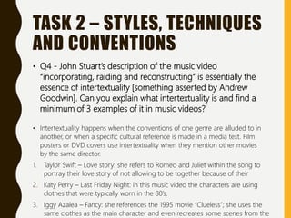 TASK 2 – STYLES, TECHNIQUES
AND CONVENTIONS
• Q4 - John Stuart’s description of the music video
“incorporating, raiding and reconstructing” is essentially the
essence of intertextuality [something asserted by Andrew
Goodwin]. Can you explain what intertextuality is and find a
minimum of 3 examples of it in music videos?
• Intertextuality happens when the conventions of one genre are alluded to in
another, or when a specific cultural reference is made in a media text. Film
posters or DVD covers use intertextuality when they mention other movies
by the same director.
1. Taylor Swift – Love story: she refers to Romeo and Juliet within the song to
portray their love story of not allowing to be together because of their
2. Katy Perry – Last Friday Night: in this music video the characters are using
clothes that were typically worn in the 80’s.
3. Iggy Azalea – Fancy: she references the 1995 movie “Clueless”; she uses the
same clothes as the main character and even recreates some scenes from the
 