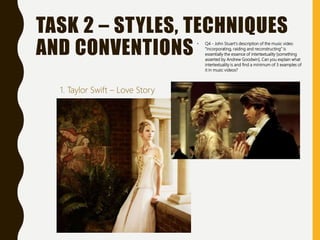TASK 2 – STYLES, TECHNIQUES
AND CONVENTIONS • Q4 - John Stuart’s description of the music video
“incorporating, raiding and reconstructing” is
essentially the essence of intertextuality [something
asserted by Andrew Goodwin]. Can you explain what
intertextuality is and find a minimum of 3 examples of
it in music videos?
1. Taylor Swift – Love Story
 