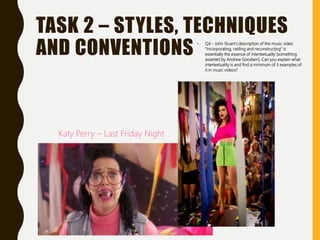 TASK 2 – STYLES, TECHNIQUES
AND CONVENTIONS • Q4 - John Stuart’s description of the music video
“incorporating, raiding and reconstructing” is
essentially the essence of intertextuality [something
asserted by Andrew Goodwin]. Can you explain what
intertextuality is and find a minimum of 3 examples of
it in music videos?
Katy Perry – Last Friday Night
 