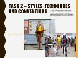 TASK 2 – STYLES, TECHNIQUES
AND CONVENTIONS • Q4 - John Stuart’s description of the music video
“incorporating, raiding and reconstructing” is
essentially the essence of intertextuality [something
asserted by Andrew Goodwin]. Can you explain what
intertextuality is and find a minimum of 3 examples of
it in music videos?
3. Iggy Azalea – Fancy
 