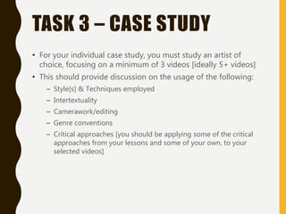 TASK 3 – CASE STUDY
• For your individual case study, you must study an artist of
choice, focusing on a minimum of 3 videos [ideally 5+ videos]
• This should provide discussion on the usage of the following:
– Style[s] & Techniques employed
– Intertextuality
– Camerawork/editing
– Genre conventions
– Critical approaches [you should be applying some of the critical
approaches from your lessons and some of your own, to your
selected videos]
 