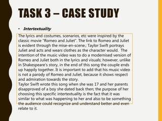 TASK 3 – CASE STUDY
• Intertextuality
The lyrics and costumes, scenarios, etc were inspired by the
classic movie “Romeo and Juliet”. The link to Romeo and Juliet
is evident through the mise-en-scene.; Taylor Swift portrays
Juliet and acts and wears clothes as the character would. The
intention of the music video was to do a modernised version of
Romeo and Juliet both in the lyrics and visuals; however, unlike
in Shakespeare’s story, in the end of this song the couple ends
up happily together. It is important to add that his music video
is not a parody of Romeo and Juliet, because it shows respect
and admiration towards the story.
Taylor Swift wrote this song when she was 17 and her parents
disapproved of a boy she dated back then; the purpose of her
choosing this specific intertextuality is the fact that it was
similar to what was happening to her and also to be something
the audience could recognize and understand better and even
relate to it.
 