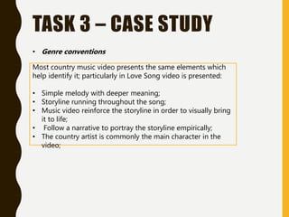 TASK 3 – CASE STUDY
• Genre conventions
Most country music video presents the same elements which
help identify it; particularly in Love Song video is presented:
• Simple melody with deeper meaning;
• Storyline running throughout the song;
• Music video reinforce the storyline in order to visually bring
it to life;
• Follow a narrative to portray the storyline empirically;
• The country artist is commonly the main character in the
video;
 