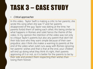 TASK 3 – CASE STUDY
• Critical approaches
In this video, Taylor Swift is making a critic to her parents; she
wrote this song when she was 17 and her parents
disapproved of the guy Taylor was dating at the time; her
parents forbid them of seeing each other, this being similar to
what happens in Romeo and Juliet hence the theme of the
video. In my opinion the intention of the video was not only
to critique Taylor’s parents but also any parent that don’t let
their kids love who they want simple because of their own
prejudice; also I think she makes a warning to parents at the
end of the video when Juliet runs away with Romeo ignoring
her parents’ wishes and that is that at the end, your children
will end up doing what they think it’s right, their parents
approving of it or not, so it is better for the parents to be by
their side and protect them respecting their wishes than
losing them forever.
 