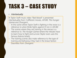 TASK 3 – CASE STUDY
• Intertextuality
In Taylor Swift music video “Bad blood” is presented
intertextuality from 3 different movies, Kill Bill, The Hunger
Games and Divergent.
- In the scene where Taylor Swift is fighting in the snow is a
reference to when Bride fights against O-ren in Kill Bill;
- The scenes where they are training in the arenas is a
reference to The Hunger Games where the tributes have
to learn how to fight and survive (Taylor even uses the
famous Katniss braid);
- The training scenes also make reference to the type of
training and behaviour they had in the brave faction
Dauntless from Divergent.
 