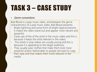 TASK 3 – CASE STUDY
• Genre conventions
Bad Blood is a pop music video, and between the gerne
characteristics of a pop music video, Bad Blood presents:
- Bright lightning and some form of bright object/costume,
it makes the video stand out and appear more vibrant and
powerful;
- Close ups of the of the artist in the music video and this is
because it keeps the artist relevant in the video;
- The artists in pop videos are usually young and this is
because it is appealing to the target audience;
- They usually wear clothes that make them look more
powerful and/or fashionable so people will want to copy
their style and that makes them more relevant in the
media.
 
