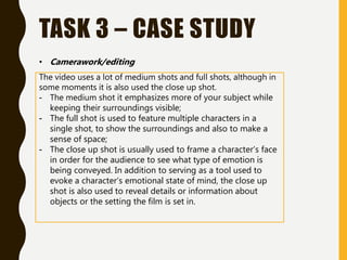 TASK 3 – CASE STUDY
The video uses a lot of medium shots and full shots, although in
some moments it is also used the close up shot.
- The medium shot it emphasizes more of your subject while
keeping their surroundings visible;
- The full shot is used to feature multiple characters in a
single shot, to show the surroundings and also to make a
sense of space;
- The close up shot is usually used to frame a character’s face
in order for the audience to see what type of emotion is
being conveyed. In addition to serving as a tool used to
evoke a character’s emotional state of mind, the close up
shot is also used to reveal details or information about
objects or the setting the film is set in.
• Camerawork/editing
 