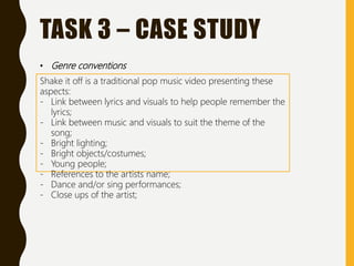 TASK 3 – CASE STUDY
• Genre conventions
Shake it off is a traditional pop music video presenting these
aspects:
- Link between lyrics and visuals to help people remember the
lyrics;
- Link between music and visuals to suit the theme of the
song;
- Bright lighting;
- Bright objects/costumes;
- Young people;
- References to the artists name;
- Dance and/or sing performances;
- Close ups of the artist;
 