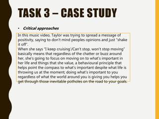 TASK 3 – CASE STUDY
In this music video, Taylor was trying to spread a message of
positivity, saying to don’t mind peoples opinions and just “shake
it off”.
When she says “I keep cruising’/Can’t stop, won’t stop moving”
basically means that regardless of the chatter or buzz around
her, she’s going to focus on moving on to what’s important in
her life and things that she value, a behavioural principle that
helps point the compass to what’s important despite what life is
throwing us at the moment; doing what’s important to you
regardless of what the world around you is giving you helps you
get through those inevitable potholes on the road to your goals.
• Critical approaches
 