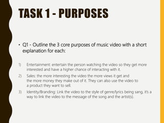 TASK 1 - PURPOSES
• Q1 - Outline the 3 core purposes of music video with a short
explanation for each:
1) Entertainment: entertain the person watching the video so they get more
interested and have a higher chance of interacting with it.
2) Sales: the more interesting the video the more views it get and
the more money they make out of it. They can also use the video to
a product they want to sell.
3) Identity/Branding: Link the video to the style of genre/lyrics being sang, it’s a
way to link the video to the message of the song and the artist(s).
 