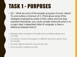 TASK 1 - PURPOSES
• Q2 – What are some of the broader purposes of music videos?
Try and outline a minimum of 3. (Think about some of the
strategies employed by artists in their videos and how they
represent themselves, you could consider where the artist is on
a major label, independent label of unsigned, is there a
difference between them?)
• Message: send a message to the public about something relevant and
in society.
• Connection: connect to the public in a different way than in person, like a
for example.
• Promote: helps promote the song and the artist.
• Show the artist’s creativity and style.
 
