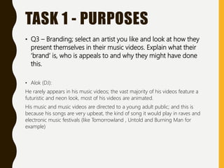 TASK 1 - PURPOSES
• Q3 – Branding; select an artist you like and look at how they
present themselves in their music videos. Explain what their
‘brand’ is, who is appeals to and why they might have done
this.
• Alok (DJ):
He rarely appears in his music videos; the vast majority of his videos feature a
futuristic and neon look, most of his videos are animated.
His music and music videos are directed to a young adult public; and this is
because his songs are very upbeat, the kind of song it would play in raves and
electronic music festivals (like Tomorrowland , Untold and Burning Man for
example)
 