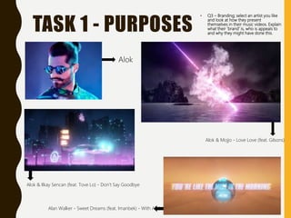 TASK 1 - PURPOSES
• Q3 – Branding; select an artist you like
and look at how they present
themselves in their music videos. Explain
what their ‘brand’ is, who is appeals to
and why they might have done this.
Alok
Alok & Mojjo - Love Love (feat. Gilsons)
Alok & Ilkay Sencan (feat. Tove Lo) - Don't Say Goodbye
Alan Walker - Sweet Dreams (feat. Imanbek) - With Alok
 