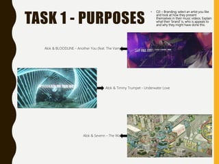 TASK 1 - PURPOSES
• Q3 – Branding; select an artist you like
and look at how they present
themselves in their music videos. Explain
what their ‘brand’ is, who is appeals to
and why they might have done this.
Alok & BLOODLINE - Another You (feat. The Vamps)
Alok & Timmy Trumpet - Underwater Love
Alok & Sevenn - The Wall
 