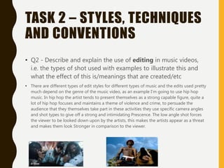 TASK 2 – STYLES, TECHNIQUES
AND CONVENTIONS
• Q2 - Describe and explain the use of editing in music videos,
i.e. the types of shot used with examples to illustrate this and
what the effect of this is/meanings that are created/etc
• There are different types of edit styles for different types of music and the edits used pretty
much depend on the genre of the music video, as an example I'm going to use hip hop
music. In hip hop the artist tends to present themselves as a strong capable figure, quite a
lot of hip hop focuses and maintains a theme of violence and crime, to persuade the
audience that they themselves take part in these activities they use specific camera angles
and shot types to give off a strong and intimidating Prescence. The low angle shot forces
the viewer to be looked down upon by the artists, this makes the artists appear as a threat
and makes them look Stronger in comparison to the viewer.
 