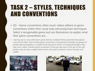TASK 2 – STYLES, TECHNIQUES
AND CONVENTIONS
• Q3 – Genre conventions; often music videos adhere to genre
conventions within their visual style and production techniques.
Select a recognisable genre and use illustrations to explain what
their genre conventions are…
• Hip hop rap is a very well known genre that has multiple themes presented throughout
most of the videos. One of these genre conventions is big groups of people, big groups of
people dancing together is a staple of hip hop and is shown in a large percentage of hip
hop music videos. Another genre convention of hip hop rap music is the use of cars and
jewelry, they are also a staple theme shown and used to present a sense of power and
wealth.
 